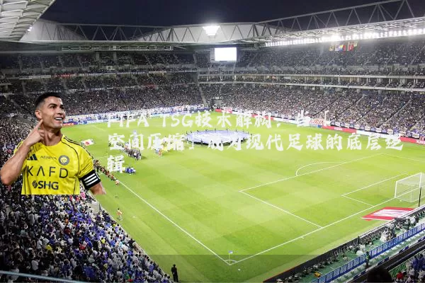 FIFA TSG技术解构:当「空间压缩」成为现代足球的底层逻辑
